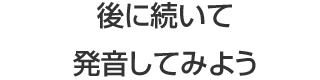 後に続いて発音してみよう